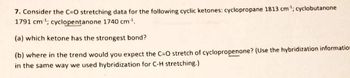 7. Consider the C=O stretching data for the following cyclic ketones: cyclopropane 1813 cm³¹; cyclobutanone
1791 cm³¹; cyclopentanone 1740 cm³¹.
(a) which ketone has the strongest bond?
(b) where in the trend would you expect the C=O stretch of cyclopropenone? (Use the hybridization information
in the same way we used hybridization for C-H stretching.)