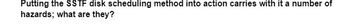 Putting the SSTF disk scheduling method into action carries with it a number of
hazards; what are they?