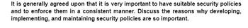 It is generally agreed upon that it is very important to have suitable security policies
and to enforce them in a consistent manner. Discuss the reasons why developing,
implementing, and maintaining security policies are so important.