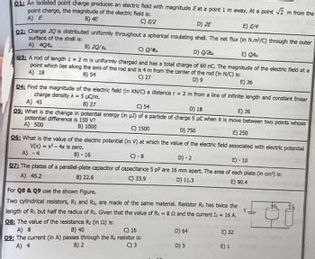 Q1: An isolated point charge produces an electric field with magnitude E at a point 1 m away. At a point √2 m from the
point charge, the magnitude of the electric field is:
A) E
B) 4E
C) E/2
D) 2E
E) E/4
02: Charge 2Q is distributed uniformly throughout a spherical insulating shell. The net flux (in N.m²/C) through the outer
surface of the shell is:
A) 40/€o
B) 20/E
C) Q/4€0
D) Q/2€o
E) Q/ko
93: A rod of length = 2 m is uniformly charged and has a total charge of 60 nC. The magnitude of the electric field at a
point which lies along the axis of the rod and is 4 m from the center of the rod (in N/C) is:
A) 18
B) 54
C) 27
Za 10
D) 9
E) 36
04: Find the magnitude of the electric field (in KN/C) a distance r = 2 m from a line of infinite length and constant linear
charge density λ = 5 μC/m.
A) 45
B) 27
C) 54
D) 18
E) 36
Q5: What is the change in potential energy (in µJ) of a particle of charge 5 μC when it is move between two points whose
potential difference is 150 V?
A) 500
B) 1000
C) 1500
D) 750
E) 250
Q6: What is the value of the electric potential (in V) at which the value of the electric field associated with electric potential
V(x) = x² - 4x is zero.
C) - 8
D) - 2
E) - 10
Q7: The plates of a parallel-plate capacitor of capacitance 5 pF are 16 mm apart. The area of each plate (in cm²) is:
A) 45.2
B) 22.6
C) 33.9
D) 11.3
E) 90.4
A) - 4
B)-16
For Q8 & Q9 use the shown Figure.
Two cylindrical resistors, R1 and R₂, are made of the same material. Resistor R₂ has twice the
length of R: but half the radius of R₁. Given that the value of R₁ = 82 and the current I1 = 16 A.
08: The value of the resistance R₂ (in 2) is:
V
B) 40
A) 8
C) 16
09; The current (In A) passes through the R₂ resistor is:
A) 4
B) 2
C) 3
D) 64
D) 5
E) 32
E) 1
ALC