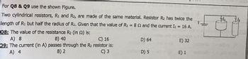 For Q8 & Q9 use the shown Figure.
CALDO
Two cylindrical resistors, R₁ and R2, are made of the same material. Resistor R₂ has twice the
length of R: but half the radius of R₁. Given that the value of R₁ = 82 and the current I₁ = 16 A.
08: The value of the resistance R₂ (in 2) is:
V.
A) 8
B) 40
C) 16
09: The current (In A) passes through the R₂ resistor is:
A) 4
B) 2
C) 3
D) 64
D) 5
E) 32
E) 1