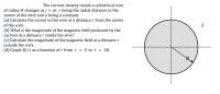 The current density inside a cylindrical wire
of radius R changes as j = ar, r being the radial distance to the
center of the wire and a being a constant.
(a) Calculate the curent in the wire at a distance r from the center
of the wire.
i
(b) What is the magnitude of the magnetic field produced by the
current at a distance r inside the wire?
(c) Calculate the magnitude of the magnetic field at a distance r
outside the wire.
(d) Graph B(r) as a function of r fromr = 0 to r = 3R.
