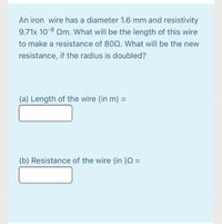 An iron wire has a diameter 1.6 mm and resistivity
9.71x 10-8 Qm. What will be the length of this wire
to make a resistance of 80Q. What will be the new
resistance, if the radius is doubled?
(a) Length of the wire (in m) =
%3D
(b) Resistance of the wire (in )N =
