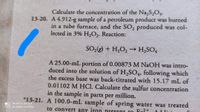 Calculate the concentration of the Na,S,O3.
13-20. A 4.912-g sample of a petroleum product was burned
in a tube furnace, and the SO, produced was col-
lected in 3% H,O2. Reaction:
SO;(g) + H,O,→ H,SO,
A 25.00-mL portion of 0.00873 M NAOH was intro-
duced into the solution of H,SO4, following which
the excess base was back-titrated with 15.17 mL of
M HCI. Calculate the sulfur concentration
0.0110
in the sample in parts per million.
*13-21. A 100.0-mL sample of spring water was treated
.O MI NOTE 10 LITE
O AI QUAD CAMERA
to convert any iron present to Fe?+
Addisi
