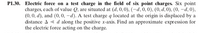 P1.30. Electric force on a test charge in the field of six point charges. Six point
charges, each of value Q, are situated at (d, 0,0), (-d, 0, 0), (0, d, 0), (0, –d, 0),
(0, 0, d), and (0,0, –d). A test charge q located at the origin is displaced by a
distance A < d along the positive x-axis. Find an approximate expression for
the electric force acting on the charge.
