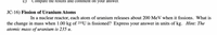 c)
Compare the results and comment on your answer.
JC-16) Fission of Uranium Atoms
In a nuclear reactor, each atom of uranium releases about 200 MeV when it fissions. What is
the change in mass when 1.00 kg of 235U is fissioned? Express your answer in units of kg. Hint: The
atomic mass of uranium is 235 u.
