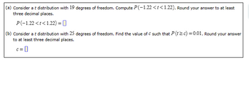 (a) Consider a t distribution with 19 degrees of freedom. Compute \( P(-1.22 < t < 1.22) \). Round your answer to at least three decimal places.

\[ P(-1.22 < t < 1.22) = \square \]

(b) Consider a t distribution with 25 degrees of freedom. Find the value of \( c \) such that \( P(t \geq c) = 0.01 \). Round your answer to at least three decimal places.

\[ c = \square \]