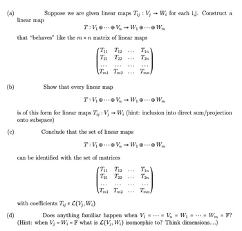 (a)
(b)
Suppose we are given linear maps Tij: Vj
T: V₁0
V₂ → W₁ ...
Vn
that "behaves" like the mx n matrix of linear maps
linear map
T₁1
T12
T21 T22
Tm1 Tm2
Show that every linear map
T: V₁0 Vn
with coefficients Tij € L(V₁, W₁)
→
Conclude that the set of linear maps
T: V₁0 V₂
can be identified with the set of matrices
T11
T12
T21 T22
Tm1 Tm2
is of this form for linear maps Tij: V; → W; (hint: inclusion into direct sum/projection
onto subspace)
(c)
Tin
T2n
W₁ ... Wm
Tmn
...
...
W; for each i,j. Construct a
Wm
W₁ ... Wm
Tin
T2n
Tmn
(d)
Does anything familiar happen when V₁
Vn = W₁
==
(Hint: when Vj = W₁ = F what is L(V₁, W;) isomorphic to? Think dimensions....)
=...
Wm= F?