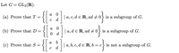 Let G = GL2(R).
{[::
{[:
{[::
a
(a) Prove that T
| a, c, d e R, ad #0} is a subgroup of G.
d
a
(b) Prove that D =
| a, d e R, ad + 0
is a subgroup of G.
а
(c) Prove that S
| a, b, c, d e R, b
is not a subgroup of G.
= C
