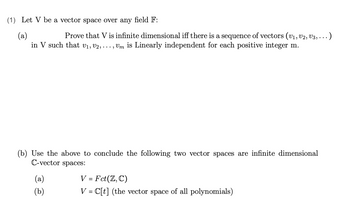 (1) Let V be a vector space over any field F:
(a)
Prove that V is infinite dimensional iff there is a sequence of vectors (V₁, V2, V3, ... )
in V such that V₁, V2, ..., Um is Linearly independent for each positive integer m.
(b) Use the above to conclude the following two vector spaces are infinite dimensional
C-vector spaces:
(a)
(b)
V = Fct(Z, C)
V = C[t] (the vector space of all polynomials)