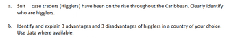 a. Suit
case traders (Higglers) have been on the rise throughout the Caribbean. Clearly identify
who are higglers.|
b. Identify and explain 3 advantages and 3 disadvantages of higglers in a country of your choice.
Use data where available.
