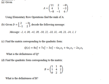 (a) Given
2
'11
A = 4 1
-8)
-3
-8 -1 6
Using Elementary Row Operations find the rank of A.
-31
(b) Given D = [₁23] decode the following message:
Message: -1, 4, 30, -41, 39, -58, 22, -33, 31, -46, 23, -34, 1, 1
(c) Find the matrix corresponding to the quadratic form:
Q(x) = 8x² + 7x² − 3x² - 6x₁x₂ + 4x1x3 - 2x₂x3
What is the definiteness of Q?
(d) Find the quadratic form corresponding to the matrix:
What is the definiteness of B?
1
B = 1
0
1 0
4 2
2 3.