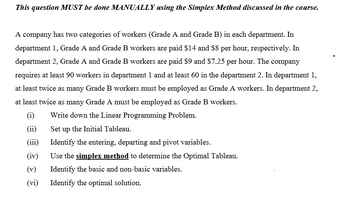 This question MUST be done MANUALLY using the Simplex Method discussed in the course.
A company has two categories of workers (Grade A and Grade B) in each department. In
department 1, Grade A and Grade B workers are paid $14 and $8 per hour, respectively. In
department 2, Grade A and Grade B workers are paid $9 and $7.25 per hour. The company
requires at least 90 workers in department 1 and at least 60 in the department 2. In department 1,
at least twice as many Grade B workers must be employed as Grade A workers. In department 2,
at least twice as many Grade A must be employed as Grade B workers.
(i)
Write down the Linear Programming Problem.
(ii)
(iii)
(iv)
(v)
(vi)
Set up the Initial Tableau.
Identify the entering, departing and pivot variables.
Use the simplex method to determine the Optimal Tableau.
Identify the basic and non-basic variables.
Identify the optimal solution.