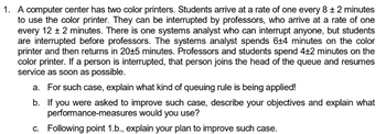 1. A computer center has two color printers. Students arrive at a rate of one every 8 ± 2 minutes
to use the color printer. They can be interrupted by professors, who arrive at a rate of one
every 12 ± 2 minutes. There is one systems analyst who can interrupt anyone, but students
are interrupted before professors. The systems analyst spends 6+4 minutes on the color
printer and then returns in 20±5 minutes. Professors and students spend 4+2 minutes on the
color printer. If a person is interrupted, that person joins the head of the queue and resumes
service as soon as possible.
a. For such case, explain what kind of queuing rule is being applied!
b. If you were asked to improve such case, describe your objectives and explain what
performance-measures would you use?
c. Following point 1.b., explain your plan to improve such case.