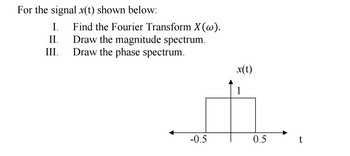 For the signal x(t) shown below:
I.
II.
Find the Fourier Transform X(w).
Draw the magnitude spectrum.
III.
Draw the phase spectrum.
x(t)
1
-0.5
0.5
t