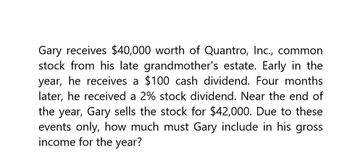 Gary receives $40,000 worth of Quantro, Inc., common
stock from his late grandmother's estate. Early in the
year, he receives a $100 cash dividend. Four months
later, he received a 2% stock dividend. Near the end of
the year, Gary sells the stock for $42,000. Due to these
events only, how much must Gary include in his gross
income for the year?