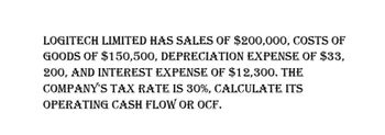 LOGITECH LIMITED HAS SALES OF $200,000, COSTS OF
GOODS OF $150,500, DEPRECIATION EXPENSE OF $33,
200, AND INTEREST EXPENSE OF $12,300. THE
COMPANY'S TAX RATE IS 30%, CALCULATE ITS
OPERATING CASH FLOW OR OCF.