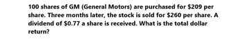 100 shares of GM (General Motors) are purchased for $209 per
share. Three months later, the stock is sold for $260 per share. A
dividend of $0.77 a share is received. What is the total dollar
return?