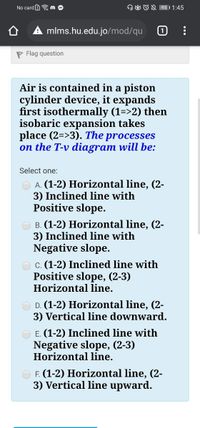 No card B a m
OO ON 95)1:45
mlms.hu.edu.jo/mod/qu
P Flag question
Air is contained in a piston
cylinder device, it expands
first isothermally (1=>2) then
isobaric expansion takes
place (2=>3). The processes
on the T-v diagram will be:
Select one:
A. (1-2) Horizontal line, (2-
3) Inclined line with
Positive slope.
B. (1-2) Horizontal line, (2-
3) Inclined line with
Negative slope.
O c. (1-2) Inclined line with
Positive slope, (2-3)
Horizontal line.
D. (1-2) Horizontal line, (2-
3) Vertical line downward.
E. (1-2) Inclined line with
Negative slope, (2-3)
Horizontal line.
F. (1-2) Horizontal line, (2-
3) Vertical line upward.
...
