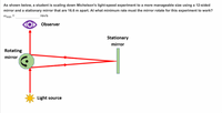 As shown below, a student is scaling down Michelson's light-speed experiment to a more manageable size using a 12-sided
mirror and a stationary mirror that are 16.6 m apart. At what minimum rate must the mirror rotate for this experiment to work?
rev/s
@min =
Observer
Stationary
mirror
Rotating
mirror
Light source
