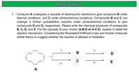 HOMEWORK 2
1. Compund A undergoes a cascade of electrocyclic reactions to give compound B under
thermal conditions, and C under photochemical conditions. Compounds B and C can
undergo a further cycloaddition reaction under photochemical conditions to give
compounds D and E, respectively. Please write the chemical structures of compounds
B, C, D, and E. For the cascade of your choice (A-B-D or A-C-E), explain in detail the
reaction mechanism. Considering the Woodward-Hoffmann rules and frontier molecular
orbital theory to suggest whether the reaction is allowed or forbidden.
hv
В
hv
E
hv
A
