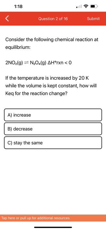 1:18
Question 2 of 16
Consider the following chemical reaction at
equilibrium:
2NO₂(g) N₂O4(g) AH°rxn < 0
A) increase
If the temperature is increased by 20 K
while the volume is kept constant, how will
Keq for the reaction change?
B) decrease
Submit
C) stay the same
Tap here or pull up for additional resources