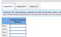 Required A
Required B
Required C
Compute the depreciation expense for each of the four years, usi
your intermediate calculations. Round final answers to the neares
Double-Declining
Balance
Year 1
Year 2
Year 3
Year 4
