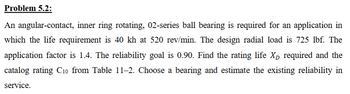 Problem 5.2:
An angular-contact, inner ring rotating, 02-series ball bearing is required for an application in
which the life requirement is 40 kh at 520 rev/min. The design radial load is 725 lbf. The
application factor is 1.4. The reliability goal is 0.90. Find the rating life X required and the
catalog rating C10 from Table 11–2. Choose a bearing and estimate the existing reliability in
service.