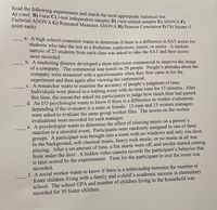 Read the following experiments and match the most appropriate statistical test:
A) z-test B) t-test C) t-test independent samples D) t-test related samples E) ANOVA F)
Factorial ANOVA G) Repeated Measures ANOVA HD Pearson Correlation 1) Chi Square (1
point each)
d. A nigh school counselor wants to determine if there is a difference in SAT scores for
students who take the test as a freshman, sophomore, junior, or senior. A random
sample of 25 students from each class was asked to take the SAT and their scores
were recorded.
b. A marketing director developed a short television commercial to improve the image
of a company. The commercial was tested on 20 people. People's attitudes about the
company were measured with a questionnaire when they first came in for the
experiment and then again after viewing the commercial.
C. A researcher wants to examine the accuracy of people’s judgment of time.
Individuals were placed in a waiting room with no time cues for 15 minutes. After
this time, the researcher asked the participants to judge how much time had passed.
d. An I/O psychologist wants to know if there is a difference in worker evaluations
depending if the evaluator is a male or female. 15 men and 15 women managers
were asked to evaluate the same group worker files. The scores on the worker
evaluations were recorded for each manager.
e. A psychologist wants to determine the effect of relaxing music on a person's
reaction to a stressful event. Participants were randomly assigned to one of three
groups. A participant was brought into a room with no windows and only one door.
In the background, soft classical music, heavy rock music, or no music at all was
playing. After a set amount of time, a fire alarm went off, and smoke started coming
from under the door. A hidden video camera records the participant's behavior that
is later scored by the experimenter. Time for the participant to exit the room was
recorded.
f. A social worker wants to know if there is a relationship between the number of
foster children living with a family and a child's academic success in elementary
school. The school GPA and number of children living in the household was
recorded for 50 foster children.
