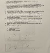 1. Define what is a factor and a level in an Analysis of Variance (ANOVA). Give me an
example of a factor with its levels.
2. Give me an example of a single factor design and an example of a factorial design.
Provide the independent variable (IV) with its levels and dependent variable (DV) for the
single factor design and the independent variables with their levels and DV for the
factorial design (DO NOT USE THE EXAMPLES I PROVIDED IN THE
POWERPOINT)
3. Explain why we use Post Hoc Tests
4. Define correlation and explain what are trying to test when we use this statistical analysis
5. What is the lowest "degree" of correlation possible? What is the "highest"?
6. A researcher wanted to know if there was a relationship between stress and frustration.
He conducted a correlation analysis and found a correlation of r =.65, p<.05. What does
this mean? (in other words, give me a sentence that explains the direction of the
relationship and what it means)
7. The same researcher wanted to know if there was a relationship between anxiety and
school performance. He conducted a correlation analysis and found a correlation of
r = -.75, p<.05. What does this mean? (in other words, give me a sentence that explains
the direction of the relationship and what it means)
8. In what four instances can correlation analyses become very useful? Explain each of
them.
9. Identify the following graphs with
A. Strong positive correlation
B. Weak positive correlation
C. No correlation
D. Strong negative correlation
14
Celeuate the degrees of fre
twe
res Censcen
ares Within Group
Within ou OMSo
cideal v
Which ard
