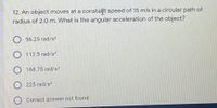 12. An object moves at a constaſt speed of 15 m/s in a circular path of
radius of 2.0 m. What is the angular acceleration of the object?
56.25 rad/s?
O 112.5 rad/s2
168.75 rad/s2
225 rad/s?
Correct answer not found
