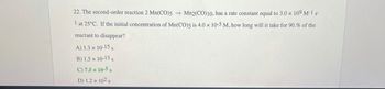 22. The second-order reaction 2 Mn(CO)5 ->
Mn2(CO)10, has a rate constant equal to 3.0 x 109 M-1 s-
1 at 25°C. If the initial concentration of Mn(CO)5 is 4.0 x 10-5 M, how long will it take for 90.% of the
reactant to disappear?
A) 1.3 x 10-15 s
B) 1.5 × 10-15 s
C) 7.5 x 10-5 s
D) 1.2 x 102 s