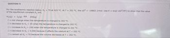 QUESTION 11
For the exothermic reaction below, Kc = 70 at 425 °C. At T = 202 °C, the AG° = -19802 J/mol. Use K = exp(-AG/RT] to show that the value
of the equilibrium constant Kc will,
H2(9) +12(9) < 2(g)
O a. not change when the temperature is changed to 202 °C.
O b.decrease to Ke ~35 when the temperature is changed to 202 °C.
Oc. increase to Kc ~150 when the temperature is changed to 202 °C.
O d.decrease to Kc ~0.006 because it affects the catalyst at T = 202 °C.
O e. remain at Kc ~70 because the volume decreases at T = 202 °C.