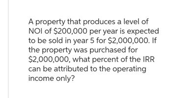 A property that produces a level of
NOI of $200,000 per year is expected
to be sold in year 5 for $2,000,000. If
the property was purchased for
$2,000,000, what percent of the IRR
can be attributed to the operating
income only?