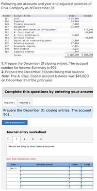 Following are accounts and year-end adjusted balances of
Cruz Company as of December 31.
Number
Account Title
Debit
Credit
$ 18,000
14,500
2,000
23,000
101
Cash
Supplies
Prepaid insurance
Equipment
Accumulated depreciation-Equipment
A. Cruz, Capital
A. Cruz, Withdrawals
Services revenue
126
128
167
$ 6,500
45,800
168
301
302
6,000
403
48,000
Depreciation expense-Equipment
Salaries expense
Insurance expense
Rent expense
Supplies expense
2,000
27,984
2,016
3,216
1,584
612
622
637
640
652
Totals
$ 100,300 $ 100,300
1. Prepare the December 31 closing entries. The account
number for Income Summary is 901.
2. Prepare the December 31 post-closing trial balance.
Note: The A. Cruz, Capital account balance was $45,800
on December 31 of the prior year.
Complete this questions by entering your answer
Required 1
Required 2
Prepare the December 31 closing entries. The accountI
901.
View transaction list
Journal entry worksheet
1
2
3 4
Record the entry to close revenue accounts.
Note: Enter debits before credits.
Date
General Journal
Debit
Credit
Dec 31
