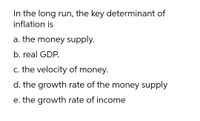 In the long run, the key determinant of
inflation is
a. the money supply.
b. real GDP.
c. the velocity of money.
d. the growth rate of the money supply
e. the growth rate of income
