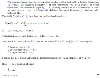 The image contains a mathematical explanation related to estimating the unknown parameter \(\lambda\) of a Poisson distribution, often used to model the number of wrong phone connections.

**Content Details:**

1. **Introduction**
   - The text discusses modeling the number of wrong phone connections using a Poisson distribution.
   - The goal is to estimate the unknown parameter \(\lambda\), representing the mean number of wrong connections.

2. **Tasks**
   - (i) Provide the likelihood function of a sample.
   - (ii) Find the maximum likelihood estimator (MLE) of \(\lambda\).

3. **Hint for Step (i)**
   - If \(f(x|\lambda) = e^{-\lambda}\lambda^x/x!\), then use this to derive the likelihood function.
   - The likelihood function is given as:
     \[
     f_n(\mathbf{x}_n|\lambda) = e^{-n\lambda}\lambda^\sigma/\prod_{j=1}^{n}x_j! \quad (\sigma = x_1 + \ldots + x_n)
     \]

4. **Step (ii)**
   - Define the log-likelihood function:
     \[
     L(\lambda) = \ln f_n(\mathbf{x}_n|\lambda)
     \]
   - Find its derivative \(L'(\lambda)\) and show that:
     \[
     L'(\lambda) = 0 \quad \text{iff} \quad \lambda = \sigma/n = \overline{x}_n
     \]

5. **Critical Points and Behavior**
   - \( \sigma/n \) is a critical point of \( L(\lambda) \).
   - Rewrite \( L'(\lambda) \) as:
     \[
     L'(\lambda) = \frac{1}{\lambda_n}(\overline{x}_n - \lambda) 
     \]
   - Analysis of \( L' \):
     - Positive for \( \lambda < \overline{x}_n \)
     - Zero at \( \lambda = \overline{x}_n \)
     - Negative for \( \lambda > \overline{x}_n \)

6. **Conclusion**
   - It’s proven that \(\overline{x}_n\) is a local and global maximum point.
   - Therefore, \(\hat{\lambda} = \overline{x}_n\) is