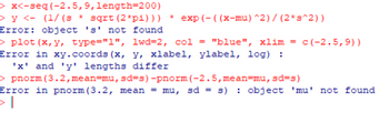 >x<-seg (-2.5,9, length=200)
> y < (1/(s* sqrt (2*pi))) *exp(-((x-mu) ^2)/(2*s^2))
Error: object 's' not found
> plot (x, y, type="1", 1wd=2, col = "blue", xlim = c(-2.5,9))
Error in xy.coords (x, y, xlabel, ylabel, log) :
'x' and 'y' lengths differ
>pnorm (3.2, mean-mu, sd-s) -pnorm (-2.5, mean-mu, sd=s)
Error in pnorm (3.2, mean = mu, sd = s) : object 'mu' not found
>I