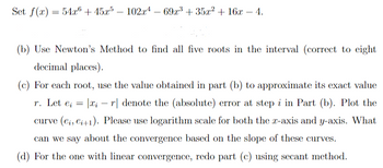 Given the polynomial function:

\[ f(x) = 54x^6 + 45x^5 - 102x^4 - 69x^3 + 35x^2 + 16x - 4. \]

### Tasks:

**(b)** Apply Newton's Method to find all five roots within the interval with an accuracy of eight decimal places.

**(c)** For each root, use the value obtained in part (b) to approximate its exact value \( r \). Define the error as \( e_i = |x_i - r| \), which represents the absolute error at step \( i \) in part (b). Plot the curve \( (e_i, e_{i+1}) \). Utilize a logarithmic scale for both the x-axis and y-axis. Analyze the convergence behavior based on the slope of these curves.

**(d)** For the root with linear convergence observed in part (c), repeat the analysis using the secant method.