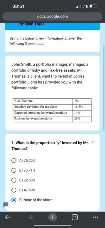 ←
08:51
docs.google.com
Problem Three
Using the below given information, answer the
following 3 questions:
LTE
John Smith, a portfolio manager, manages a
portfolio of risky and risk-free assets. Mr.
Thomas, a client, wants to invest in John's
portfolio. John has provided you with the
following table:
Risk-free rate
7%
Standard deviation for the client
16.5%
Expected return on the overall portfolio
14%
Risk on the overall portfolio
20%
1. What is the proportion "y" invested by Mr. *
Thomas?
A) 75.20%
B) 35.71%
C) 82.50%
D) 47.50%
E) None of the above
+
14
☑J