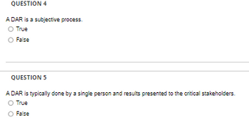QUESTION 4
A DAR is a subjective process.
O True
O False
QUESTION 5
A DAR is typically done by a single person and results presented to the critical stakeholders.
O True
False