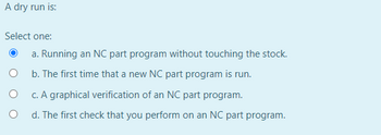 A dry run is:
Select one:
a. Running an NC part program without touching the stock.
b. The first time that a new NC part program is run.
c. A graphical verification of an NC part program.
d. The first check that you perform on an NC part program.