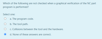 Which of the following are not checked when a graphical verification of the NC part
program is performed?
Select one:
a. The program code.
b. The tool path.
c. Collisions between the tool and the hardware.
d. None of these answers are correct.