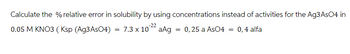 Calculate the % relative error in solubility by using concentrations instead of activities for the Ag3AsO4 in
7.3 x 10 aAg = 0,25 a AsO4 = 0,4 alfa
0.05 M KNO3 (Ksp (Ag3AsO4)
=
-22