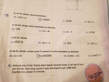 In 16-19, divide. Record remainders.
16. 2,593 ÷ 21
(17) 19)6,927
In 20-23, divide. Write remainders as decimals.
20. 5)56
21. 232 ÷ 40
In 24-27, divide.
24. 6)$54.18
25, 187.2 ÷8
18. 9)2,483
22.44 ÷ 10
2
sb
26. 7)6.3
20
20
O
In 28-31, divide. Annex zeros if needed to write remainders as decimals.
28. 6.4+0.8
29,0.6)0.2430
30. 52.056 ÷7.23
32. Ants are one of the Thorny Devil lizard's favorite foods. It can eat 45 ants
per minute. How long would it take this lizard to eat 1,080 ants?
Express your answer in minutes.
19. 968 +38
23. 4)2,626
27. 137.5÷5
31.0.74519 089
#