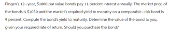 Fingen's 12-year, $1000 par value bonds pay 11 percent interest annually. The market price of
the bonds is $1050 and the market's required yield to maturity on a comparable - risk bond is
9 percent. Compute the bond's yield to maturity. Determine the value of the bond to you,
given your required rate of return. Should you purchase the bond?