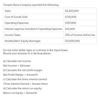 Trooper Nova Company reported the following.
Sales
$2,200,000
Cost of Goods Sold
$730,000
Operating Expenses
$397,000
Interest expense included in Operating Expenses $43,000
Income Taxes
Stockholders' Equity (Average)
Do not enter dollar signs or commas in the input boxes.
Round your answers to 2 decimal places.
a) Calculate net income.
Net Income = $Answer
b) Calculate the net profit margin.
31% of income before tax
$17,000,000
Net Profit Margin = Answer%
c) Calculate the times interest earned.
Times Interest Earned = Answer times
d) Calculate the return on equity.
Return on Equity = Answer%