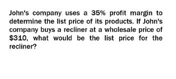 John's company uses a 35% profit margin to
determine the list price of its products. If John's
company buys a recliner at a wholesale price of
$310, what would be the list price for the
recliner?