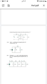 * ZAIN IQ .
Hw1.pdf
Calculate the equivalent resistance Ruh in the circuit in Fig. 2.37.
102
ww-
60
a oww-
ww
120
Find i, v, and the power dissipated in the 6-2
resistor in Fig. 2.90.
2.26
www
9 A
Determine i,i, v, and vy in the ladder network in
Fig. 2.94. Calculate the power dissipated in the 2-S
2.30
resiston
www-
ww
ww
28 V
122
152
Ž 10 2
13 2
