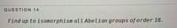 QUESTION 14
Find up to isomorphism all Abelian groups of order 18.